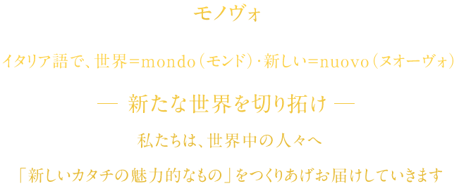 モノヴォ　イタリア語で、世界＝mondo(モンド)・新しい＝nuovo（ヌーヴォ）　新たな世界を切り拓け　私たちは、男性の魅力的な深みを演出していきます。