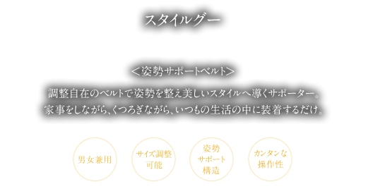 調整自在のベルトで姿勢を整え美しいスタイルへ導くサポーター。家事をしながら、くつろぎながら、いつもの生活の中に装着するだけ。