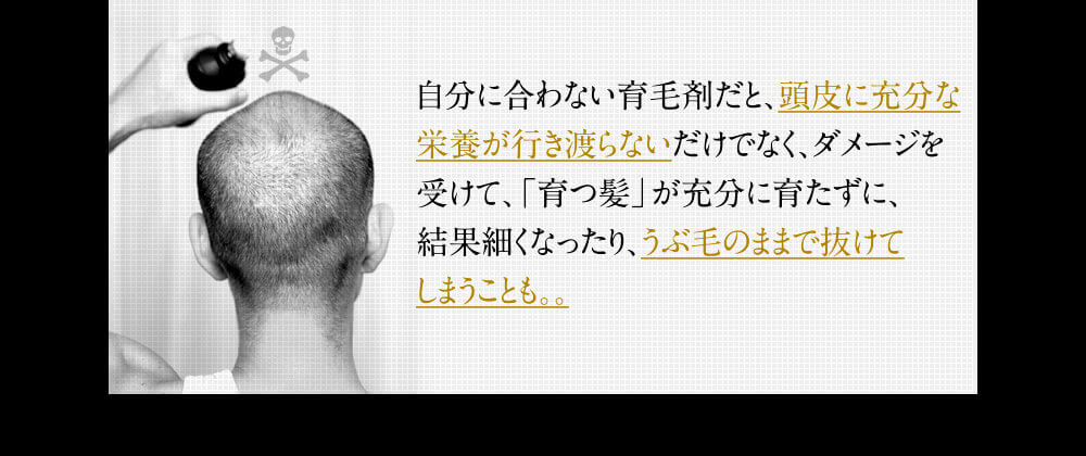 自分に合わない育毛剤だと頭皮に充分な栄養が行き渡らないだけでなく、ダメージを受けて「育つ髪」が充分に育たずに、結果細くなったり、うぶ毛のままで抜けてしまうことも。。